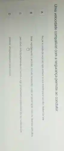 Uma velocidade compativel com a segurança permite ao condutor:
A	forçar a saida do velculo que estiver a sua trente para um dos lados da via
B	frear rapidamente o veículo a todo momento, sem se preocupar com os demais veiculos
C
perceber antecipadamente os riscos e agir prontamente para evita-los ou controlá-los
D
realizar ultrapassagens pela direita