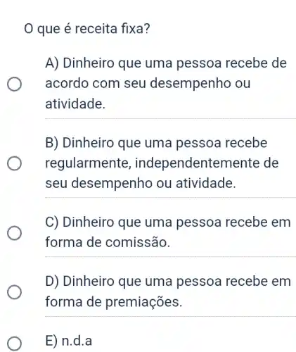 0 que é receita fixa?
A) Dinheiro que uma pessoa recebe de
acordo com seu desempenho ou
atividade.
B) Dinheiro que uma pessoa recebe
regularmente , independentemente de
seu desempenho ou atividade.
C) Dinheiro que uma pessoa recebe em
forma de comissão.
D) Dinheiro que uma pessoa recebe em
forma de premiações.
E) n.d . a