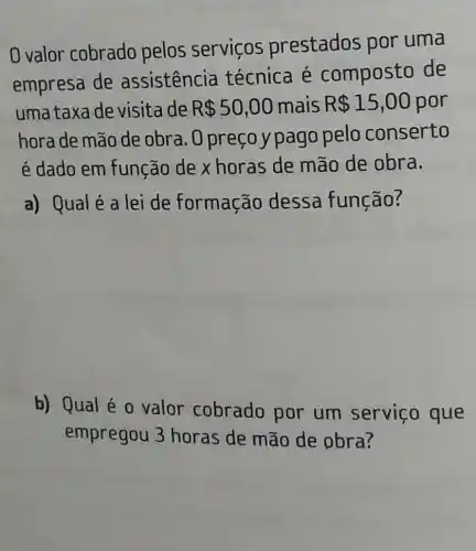 0 valor cobrado pelos servicos prestados por uma
empresa de assistencia técnica é composto de
uma taxa de visita de R 50,00 mais R 15,00 por
hora de mão de obra. O preço y pago pelo conserto
é dado em função de x horas de mão de obra.
a) Qualé a lei de formação dessa função?
b) Qual é 0 valor cobrado por um serviço que
empregou 3 horas de mão de pbra?