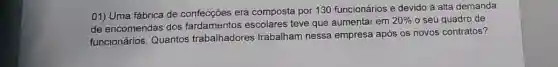 01) Uma fábrica de confecções era composta por 130 funcionários e devido à alta demanda
de encomendas dos fardamentos escolares teve que aumentar em
20%  o seu quadro de
funcionários. Quantos trabalhadores trabalham nessa empresa após os novos contratos?