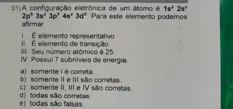 01)A configuração eletrônica de um átomo é 1s^22s^2
2p^63s^23p^64s^23d^5 Para este elemento podemos
afirmar
I E elemento representativo
II. Éelemento de transição.
III. Seu número atômico é 25
IV Possui 7 subniveis de energia.
a) somente lẻ correta.
b) somente II e III são corretas
c) somente II, III e IV são corretas.
d) todas são corretas.
e) todas são falsas.