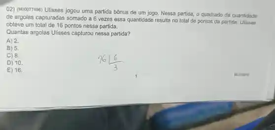 02) (M00077496)Ulisses jogou uma partida bônus de um jogo. Nessa partida, o quadrado da quantidade
de argolas capturadas somado a 6 vezes essa quantidade resulta no total de pontos da partida . Ulisses
obteve um total de 16 pontos nessa partida.
Quantas argolas Ulisses capturou nessa partida?
A) 2.
B) 5.
C) 8.
D) 10.
E) 16.
BLOTMTO