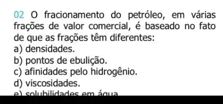 02 O fracionamento do petróleo, em várias
frações de valor comercial, é baseado no fato
de que as frações têm diferentes:
a) densidades.
b) pontos de ebulição.
c) afinidades pelo hidrogênio.
d)viscosidades.