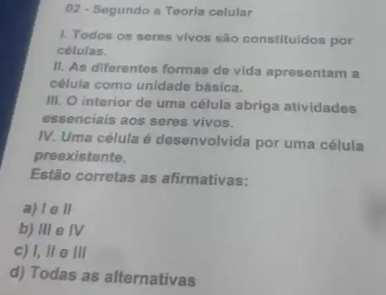 02 - Segundo a Teoria celular
1. Todos os seres vivos são constituídos por
células.
II. As diferentes formas de vida apresentam a
célula como unidade básica.
III. O interior de uma célula abriga atividades
essenciais aos seres vivos.
IV. Uma célula é desenvolvida por uma célula
preexistente.
Estão corretas as afirmativas:
a) le II
b) III e IV
c) 1,lle III
d) Todas as alternativas