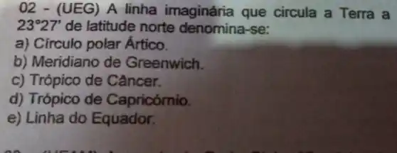 02 - (UEG)A linha imaginária que circula a Terra a
23^circ 27' de latitude norte denomina-se:
a) Círculo polar Artico.
b) Meridiano de Greenwich.
c) Trópico de Câncer.
d) Trópico de Capricórnio.
e) Linha do Equador.