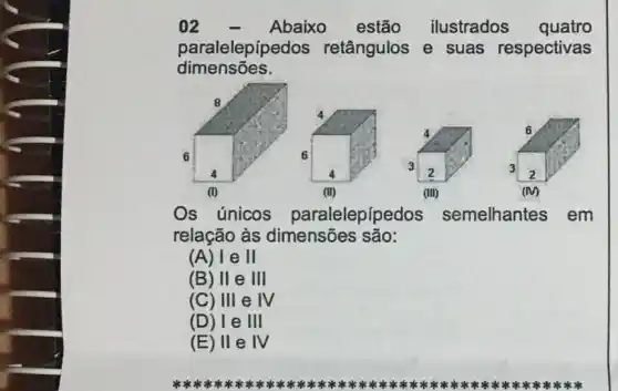 02	Abaixo estão ilustrados quatro
paralelepípedos retângulos e suas respectivas
dimensōes.
(III)
Os únicos paralelepípedos semelhantes em
relação às dimensões são:
(A) l e II
(B) II e III
(C) III eN
(D) le III
(E) II e IV