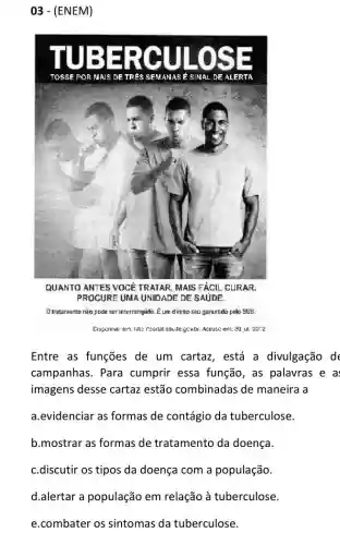 03 - (ENEM)
E c SE
TOSSE PORM AIS DE TR es	AS É S INAL DE ALERT A
QUANTO ANTES VOCE TRATAR, MAIS FACIL CURAR.
PROCURE UNA UNIDADE DE SAUDE.
Olratamento não pode ser interrompido. Eum direito seu garantido pelo SUS.
Acesseem. 30 ul. 20:2
Entre as funções de um cartaz, está a divulgação d
campanhas. Para cumprir essa função , as palavras e a
imagens desse cartaz estão combinadas de maneira a
a.evidenciar as formas de contágio da tuberculose.
b.mostrar as formas de tratamento da doença.
c.discutir os tipos da doença com a população
d.alertar a população em relação à tuberculose.
e.combater os sintomas da tuberculose.