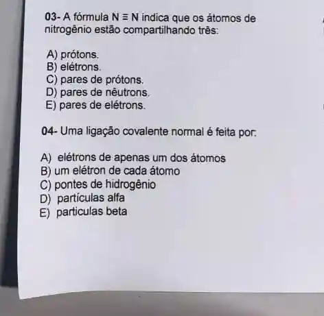 03- A fórmula Nequiv N indica que os átomos de
nitrogênio estão compartihando três:
A) prótons.
B) elétrons
C) pares de prótons.
D) pares de nêutrons
E) pares de elétrons.
04- Uma ligação covalente normal é feita por.
A) elétrons de apenas um dos átomos
B) um elétron de cada átomo
C) pontes de hidrogênio
D) partículas alfa
E) particulas beta