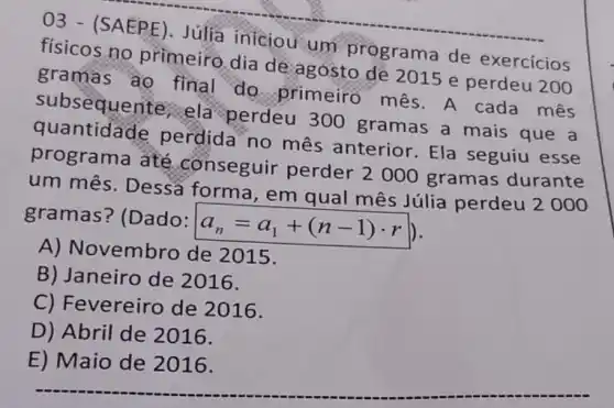 03 - (SAEPE). Júlia iniciou um programa de exercícios
físicos no primeiro dia de agosto de 2015 e perdeu 200
gramas ao final do primeiro mês A cada mês
subsequente ela perdeu 300 gramas a mais que a
quantidade perdida no mês anterior Ela seguiu esse
programa até conseguir perder 2000 gramas durante
um mês Dessa forma , em qual mês Júlia perdeu
2000
gramas?(Dado:
a_(n)=a_(1)+(n-1)cdot r
A) Novembro de 2015.
B) Janeiro de 2016.
C) Fevereiro de 2016.
D) Abril de 2016.
E) Maio de 2016.