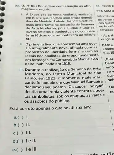 03. (UPF-RS)Considere com atenção as afir-
maçōes a seguir.
I. A Exposição de Anita Malfatti realizada
em 1917, e que recebeu uma crítica demoli-
dora de Monteiro Lobato, foi o fato cultural
mais importante na gestação da Semana
de Arte Moderna pois ajudou a unir os
jovens artistas e intelectuais no combate
às estéticas que remontavam ao século
XIX.
II. primeiro livro que apresentou uma poe-
sia integralmente nova, afinada com as
propostas de liberdade formal e com os
ideais nacionalistas do grupo modernista
em formação, foi Carnaval, de Manuel Ban-
deira, publicado em 1919.
III. Durante a realização da Semana de Arte
Moderna, no Teatro Municipal de São
Paulo, em 1922, o momento mais mar-
cante foi aquele em que Manuel Bandeira
declamou seu poema "Os sapos",no qual
destila uma ironia violenta contra os poe-
tas simbolistas , sob os apupos, as vaias e
os assobios do público.
Está correto apenas o que se afirma em:
a. ) 1.
b.( ) II.
c. () III.
lell.
e. () le III