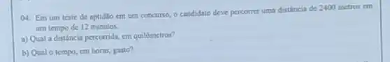 04. Em um teste de aptidlio em um concurso, o candidato deve percorrer uma distância de 2400 metros cm
um tempo de 12 minutos.
a) Qual a distância percorrida, em quilômetros?
b) Qual o tempo em horas, gasto?