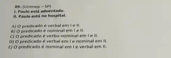 05- (Unimep - SP)
I. Paulo está adoentado.
II. Paulo está no hospital.
A) O predicado é verbal em I e II.
B) O predicado é nominal em I e II.
C) O predicado é verbo-nominal emle II.
D) O predicado é verbal em l e nominal em II.
E) O predicado é nominal em le verbal em II.