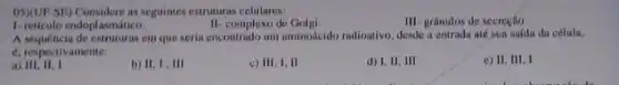 05XUF-SE) Considere as seguintes estruturas celulares:
III- granulos de secreglio.
1- reticulo endoplasmático.
II-complexo de Golgi
A sequencia de estruturas em que seria encontrado um aminodeido radioativo desde a entradn até sun safda da célula.
6, respectivamente:
c) III, I, II
d) I, II, III
e) II, III, I
a)III, II, I
b) II, I,III