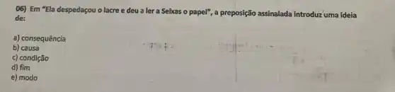 06) Em "Ela despedaçou o lacre e deu a ler a Seixas o papel", a preposição assinalada introduz uma ideia
de:
a) consequência
b) causa
c) condição
d) fim
e) modo