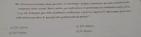 06. Uma prova só tinha duas questōes, e o professor Araújo estabeleceu que não consideraria
respostas meio certas. Desse modo, em cada prova só poderiam ser atribuídas notas zero,
5 ou 10 Sabendo que 420 estudantes realizaram a prova e apenas 97 obtiveram nota 10 e
258 obtiveram nota 5, quanto não pontuaram na prova?
a) 355 alunos.
b) 323 alunos.
c) 162 alunos.
d) 65 alunos.