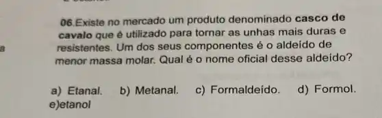 06.Existe no mercado um produto denominado casco de
cavalo que é utilizado para tornar as unhas mais duras e
resistentes. Um dos seus componentes é o aldeído de
menor massa molar.Qual é o nome oficial desse aldeído?
a) Etanal.
b) Metanal.
c) Formaldeído.
d) Formol.
e)etanol