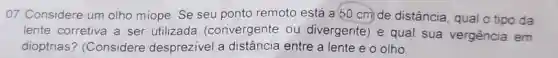 07. Considere um olho miope. Se seu ponto remoto está a 50 cm) de distância, qual o tipo da
lente corretiva a ser utilizada (convergente ou divergente) e qual sua vergência em
dioptrias? (Considere desprezivel a distância entre a lente e o olho.