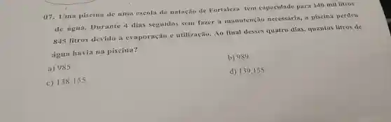 07. Uma piscina de uma escola de natação de Fortaleza tem capacidade para 140 mil litros
de água.Durante 4 dias seguidos sem fazer a manutenção necessária, a piscina perdeu
845 litros devido a evaporação e utilização. Ao final desses quatro dias, quantos litros de
água havia na piscina?
b) 989
a) 985
d) 139.155
c) 138.155