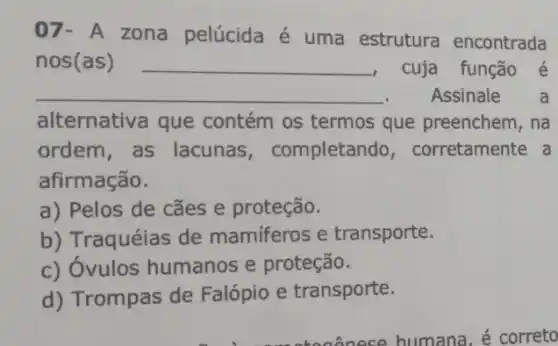 07- A zona pelúcida é uma estrutura encontrada
nos(as) __ cuja função é
__ .Assinale a
alternativa que contém os termos que preenchem, na
ordem,as lacunas , completando , corretamente a
afirmação.
a) Pelos de cães e proteção.
b) Traquéias de mamiferos e transporte.
c) Óvulos humanos e proteção.
d) Trompas de Falópio e transporte.
humana, é correto