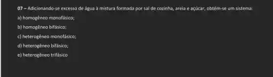 07-Adicionando-se excesso de água à mistura formada por sal de cozinha, areia e açúcar, obtém-se um sistema:
a) homogêneo monofásico;
b) homogêneo bifásico;
c) heterogêneo monofásico;
d) heterogêneo bifásico;
e) heterogêneo trifásico