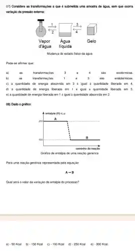 07)Considere as transformações a que é submetida uma amostra de água , sem que ocorra
variação da pressão externa:
Mudança de estado físico da água
Pode-se afirmar que:
d) a quantidade de energia liberada em 1 é igual à quantidade liberada em 3.
e) a quantidade de energia liberada em 1 é igual à quantidade absorvida em 2.
08) Dado o gráfico:
Gráfico de entalpia de uma reação genérica
Para uma reação genérica representada pela equação:
Aarrow B
Qual será 0 valor da variação de entalpia do processo?