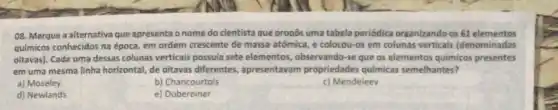 08. Marque a alternativa que apresenta onome do cientista que propos uma tabela periódica organizando os 61 elementos
químicos conhecidos na época em ordem crescente de massa atômica, e colocou-os em colunas verticais (denominadas
oitavas). Cada uma dessas colunas verticais possula sete elementos, observando-se que os elementos quimicos presentes
em uma mesma linha horizontal, de oitavas differentes apresentavam propriedades quimicas semelhantes?
a) Moseley
b) Chancourtois
c) Mendeleev
d) Newlands
e) Dobereiner