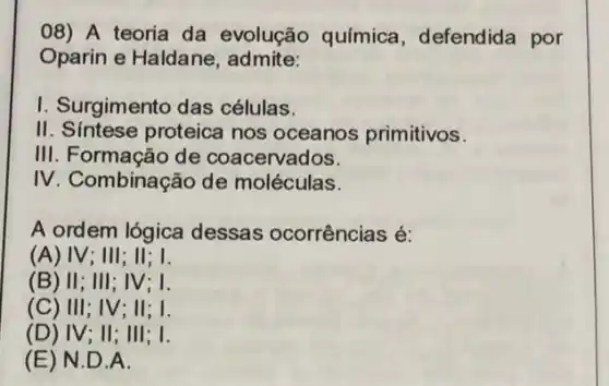 08) A teoria da evolução química , defendida por
Oparin e Haldane , admite:
I. Surgimento das células.
II. Sintese proteica nos oceanos primitivos.
III. Formação de coacervados.
IV. Combinação de moléculas.
A ordem lógica dessas ocorrências é:
(A) IV;III;II;I.
(B) II;III;IV;I.
(C) III;IV; II; I.
(D)) IV; II; III; I.
(E)N .D.A.