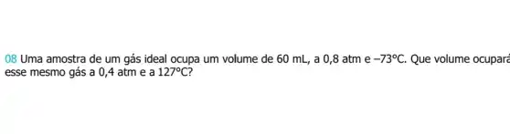 08 Uma amostra de um gás ideal ocupa um volume de 60 mL, a 0,8 atm e -73^circ C Que volume ocuparé
esse mesmo gás a 0,4 atm e a 127^circ C