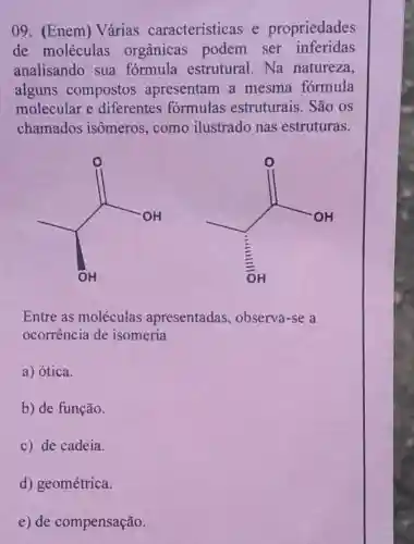 09. (Enem)Várias características e propriedades
de moléculas orgânicas podem ser inferidas
analisando sua formula estrutural.Na natureza,
alguns compostos apresentam a mesma fórmula
molecular e diferentes formulas estruturais. São os
chamados isômeros, como ilustrado nas estruturas.
int _(0H)^0
Entre as moléculas apresentadas , observa-se a
ocorrência de isomeria
a) ótica.
b) de função.
c) de cadeia.
d) geométrica.
e) de compensação.