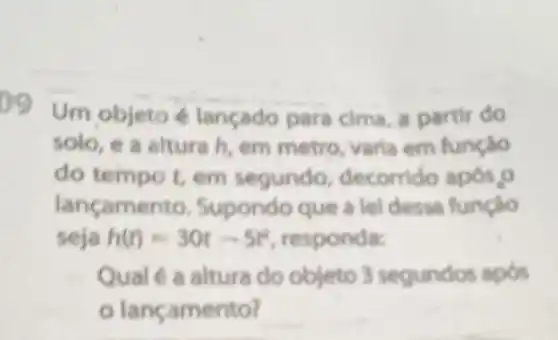 09 Um objeto lançado para cima a partir do
solo, e a altura h, em metro, varla em função
do tempo t, em segundo decorrido apos,o
lançamento Supondo que a lel dessa função
seja h(t)=30t-5t^2 responda:
Qualé a altura do objeto 3 segundos apos
lançamento?