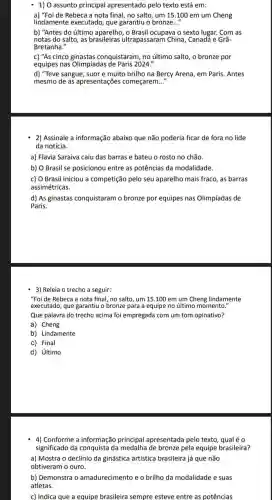 - 1) 0 assunto principal apresentado pelo texto está em:
a) "Foi de Rebeca a nota final, no salto um 15.100 em um Cheng
lindamente executado, que garantiu o bronze..."
b) "Antes do último O Brasil ocupava o sexto lugar. Com as
notas do salto, as brasileiras ultrapassaran ) China, Canada e Grã-
Bretanha."
c) "As cinco conquistaram, no último salto, o bronze por
equipes nas Olimpíadas 2024."
d) "Teve sangue, suor e muito brilho na Bercy Arena, em Paris Antes
mesmo de as apresentaçõe:começarem __
2) Assinale a informação abaixo que não poderia ficar de fora no lide
da notícia.
a) Flavia Saraiva caiu das barras e bateu o rosto no chão.
b) O Brasil se posicionou entre as potências da modalidade.
c) O Brasil iniciou a competição pelo seu aparelho mais fraco, as barras
assimétricas.
d) As ginastas conquistaram o bronze por equipes nas Olimpíadas de
Paris.
3) Releia o trecho a seguir:
"Foi de Rebeca a nota final, no salto , um 15.100 em um Cheng lindamente
executado, que garantiu o bronze para a equipe no último momento."
Que palavra do trecho acima foi empregada com um tom opinativo?
a) Cheng
b) Lindamente
C) Final
d) último
4) Conforme a informação principal apresentada pelo texto, qual é o
significado da conquista da de bronze pela equipe brasileira?
a) Mostra o declínio da ginástica artística brasileira já que não
obtiveram o ouro.
b) Demonstra o amadurecimento e o brilho da modalidade e suas
atletas.
c) Indica que a equipe brasileira sempre esteve entre as potências