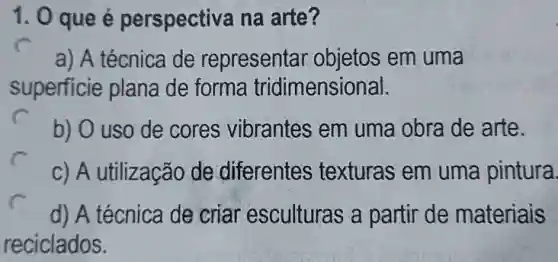 1. 0 que é perspectiva na arte?
a) A técnica de representar objetos em uma
superficie plana de forma tridimensional.
b) O uso de cores vibrantes em uma obra de arte.
c) A utilização de diferentes texturas em uma pintura.
d) A técnica de criar esculturas a partir de materiais
reciclados.