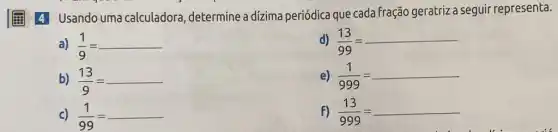 (1) 4 Usando uma calculadora , determine a dizima periódica que cada fração geratriz a seguir representa.
a) (1)/(9)=
d) (13)/(99)=
b) (13)/(9)=
e) (1)/(999)=
c) (1)/(99)=
F) (13)/(999)=