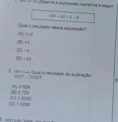 1. (9N 1.5-B) Observe a expressão numérica a seguir.
-49-42+5-8
Qual o resultado dessa expressão?
(A) +10
(B) +4
(C) -4
(D) -10
2. (9N15-A) Qual o resultado da subtração
8507-5783
(A) 2624
(B) 2724
(C) 13240
(D) 14290
3. (9N1 .5-B) Veia no