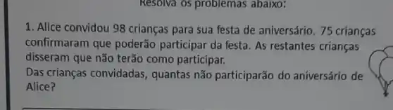 1. Alice convidou 98 crianças para sua festa de aniversário. 75 crianças
confirmaram que poderão participar da festa. As restantes crianças
disseram que não terão como participar.
Das crianças convidadas , quantas não participarão do aniversário de
Alice?