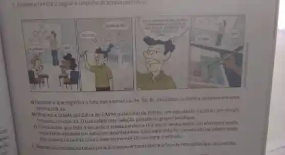 1. Analise a tirinha a seguir a respeito da tabela periodica:
a) Explique o que significa o fato dos elementos As, Sb Bi, circulados na tirinha, estarem em uma
mesma coluna.
b) Olhando a tabela periódica do último quadrinho da tirinha, um estudante mostrou um circulo
fechado com dois XX . O que indica esta seleção, período ou grupo? Justifique.
c) O estudante que está marcando a tabela periódica colocou a caneta sobre um elemento muito
importante utilizado em soluçōes desinfetantes. Esse elemento foi comentado na interlocução
dos quadros da tirinha Qualé esse elemento? Dê seu nome e simbolo.
2. Reproduza modelo da tabela periódica abaixo em seucadernoefaça as marcaçōes que são pedidas.