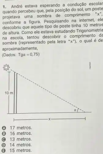 1. André estava esperando a condução escolar
quando percebeu que, pela posição do sol, um poste
projetava uma sombra de comprimento "x",
conforme a figura Pesquisando na internet, ele
descobriu que aquele tipo de poste tinha 10 metros
de altura. Como ele estava estudando Trigonometria
na escola, tentou descobrir - comprimento de
sombra (representado pela letra "x"), o qual é de
aproximadamente,
(Dados: Tgalpha =0,75
A 17 metros.
B 16 metros.
C 13 metros.
D 14 metros.
E 15 metros.