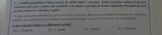 1. A análise geográfica é feita a partir de várias lentes e conceitos. Assim, é preciso conhecer bem esses
conceitos para que a leitura da sociedade e do espaço seja feita de forma adequada. Pensando por esse
prisma,observe o conceito a seguir:
"Euma instituição formada por povo, território e governo Representa, portanto, um conjunto de instituições
públicas que administra um território, procurando atender os anseios e interesses de sua população."
A que conceito refere-se a afirmação acima?
d) ( ) Governo
a) ( ) Território
b)( ) Nação
c) ( ) Estado