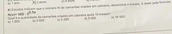 a) 1 ano.
b) 2 anos.
8) Estudos indicam que o número N de camarões criados em cativeiro decorridos x meses, é dado pela fórmula
N(x)=500cdot 2^0,5x
é a quantidade de camarôes criados em cativeiro após 10 meses?
a) 1000.
b) 2000.
C)
d) 5000.
e) 16000 .