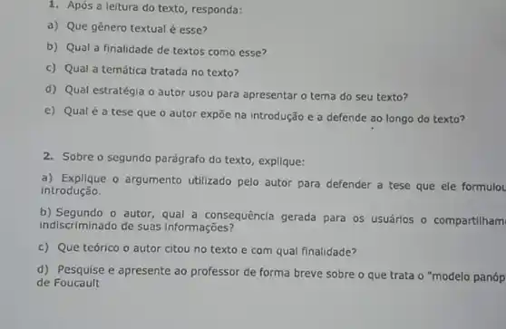 1. Após a leitura do texto, responda:
a) Que gênero textual é esse?
b) Qual a finalidade de textos como esse?
c) Qual a temática tratada no texto?
d) Qual estratégia o autor usou para apresentar o tema do seu texto?
e) Qualé a tese que o autor expõe na introdução e a defende ao longo do texto?
2. Sobre o segundo parágrafo do texto, explique:
a) Explique o argumento utilizado pelo autor para defender a tese que ele formulo
introdução.
b) Segundo o autor , qual a consequêncla gerada para os usuárlos o compartilham
indiscriminado de suas Informações?
c) Que teórico o autor citou no texto e com qual finalidade?
d) Pesquise e apresente ao professor de forma breve sobre o que trata o "modelo panóp
de Foucault