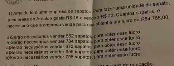 1) Arnaldo tem uma empresa de sapatos Para fazer uma unidade de sapato,
a empresa de Arnaldo gasta R 16 e vende a R 22
Quantos sapatos, é
necessário que a empresa venda para que obtenha um lucro de
R 4.788,00
a)Serão necessários vender 562 sapatos para obter esse lucro
b)Serão necessários vender 784 sapatos para obter esse lucro
c)Serão necessários vender 672 sapatos para obter esse lucro
d)Serão necessários vender 658 sapatos para obter esse lucro
&Serão necessários vender 798 sapatos para obter esse lucro.