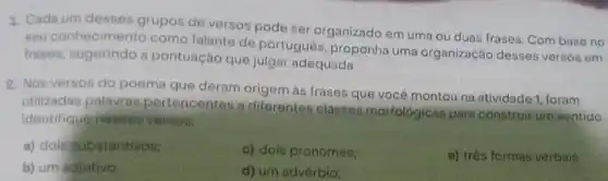 1. Cada um desses grupos de versos pode ser organizado em uma ou duas frases. Com base no
seu conhecimento como falante de português proponha uma organização desses versos em
frases, sugerindo a pontuação que julgar adequada
2. Nos versos do poema que deram origem às frases que você montou na atividade 1 foram
utilizadas palavras pertencentes a diferentes classes morfológicas para construir um sentido.
Identifique nesses versos.
a) dois substantivos:
c) dois pronomes:
e) três formas verbais
b) um adjetivo:
d) um advérbio