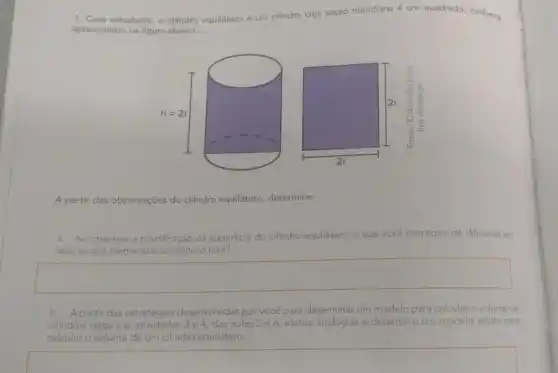 1. Caro estudante, o cilindro equilátero é um cilindro cuja seção meridiana é um quadrado, conforme
apresentado na figura abaixo.
A partir das observações do cilindro equilátero determine:
a. Ao observar a planificação da superficie do cilindro equilátero, o que você percebeu de diferente em
relação aos elementos do cilindro reto
square 
b. A partir das estratégias desenvolvidas por você para determinar um modelo para calcular o volume de
cilindros retos nas atividades 3e 4, das aulas 5 e 6, efetue analogias e determine um modelo válido para
calcular o volume de um cilindro equilátero