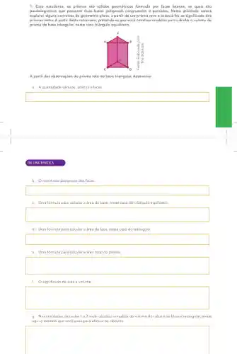 1. Caro estudante, os prismas são sólidos geométricos formado por faces laterais, as quais são
paralelogramos que possuem duas bases poligonais congruentes e paralelas. Nesta atividade vamos
explorar alguns conceitos da geometria plana, a partir de um prisma reto e associá-los ao significado dos
prismas retos. A partir desta retomada, pretende-se que você construa modelos para calcular o volume de
prisma de base triangular neste caso triângulo equilátero.
A partir das observações do prisma reto de base triangular, determine:
a. A quantidade vértices arestas e faces.
square 
(206 | MATEN ATICA
b. Onome dos poligonos das faces.
square 
c. Uma fórmula para calcular a área da base, neste caso do triângulo equilátero.
square 
d. Uma fórmula para calcular a área da face, neste caso do retângulo.
square 
e. Uma fórmula para calcular a área total do prisma.
square 
f. Osignificado de área e volume.
square 
g. Nas atividades das aulas 1 e2 você calculou a medida do volume do cubo e de blocos retangular,anote
aqui o modelo que você usou para efetuar os cálculos.
square