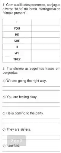 1. Com auxilio dos pronomes , conjugue
verbo "to be"na forma interrogativa do
"simple present".
I	square 
YOU	square 
HE	square 
SHE	square 
IT	square 
WE	square 
THEY	square 
2. Transforme as seguintes frases em
perguntas.
a) We are going the right way.
__
b) You are feeling okay.
__
c) He is coming to the party.
__
d) They are sisters.
__
e) I am late.