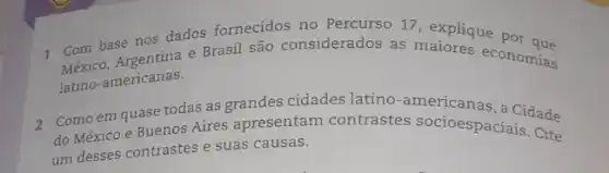 1 Com base nos dados fornecidos no Percurso 17, explique por que
Maxico, Argentina e Brasi são considerados as maiores economias
latino-americanas.
2 Comoem quase todas as grandes cidades latino-americanas, a Cidade
do México e Buenos Aires apresentam contrastes socioespaciais Cite
um desses contrastes e suas causas.