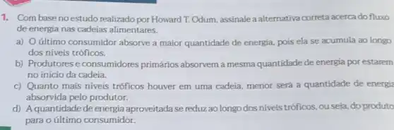 1. Com baseno estudo realizado por Howard T. Odum, assinale a alternativa correta acerca do fluxo
de energia nas cadeias alimentares.
a) último consumidor absorve a maior quantidade de energia, pois ela se acumula ao longo
dos níveis tróficos.
b) Produtores e consumidores primários absorvem a mesma quantidade de energia por estarem
no início da cadeia.
c) Quanto mais níveis tróficos houver em uma cadeia, menor será a quantidade de energia
absorvida pelo produtor.
d) Aquantidade de energia aproveitada se reduz ao longo dos niveis tróficos ,ou seja, do produto
para o último consumidor.