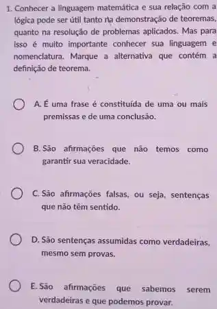 1. Conhecer a linguagem matemática e sua relação com a
lógica pode ser útil tanto ra demonstração de teoremas,
quanto na resolução de problemas aplicados. Mas para
isso é multo importante conhecer sua linguagem e
nomenclatura. Marque a alternativa que contém a
definição de teorema.
A. É uma frase é constituida de uma ou mais
premissas e de uma conclusão.
B.São afirmações que não temos como
garantir sua veracidade.
C.São afirmações falsas , ou seja, sentenças
que não têm sentido.
D. São sentenças assumidas como verdadeiras,
mesmo sem provas.
E.São afirmações que sabemos serem
verdadeiras e que podemos provar.