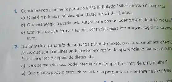 1 - Considerando a primeira parte do texto , intitulada "Minha história'', responda:
a) Qualéo principal público-alvo desse texto?Justifique.
b) Que estratégia é usada pela autora para estabelecer proximidade com o leitor?
c) Explique de que forma a autora, por meio dessa introdução , legitima-se para es
livro.
2.No primeiro parágrafo da segunda parte do texto,a autora enumera diversas
pelas quais uma mulher pode passar em razão da aparência : ouvir casos sobre
fotos de antes e depois de dietas etc.
a) De que maneira isso pode interferir no comportamento de uma mulher?
b) Que efeitos podem produzir no leitor as perguntas da autora nesse parágr