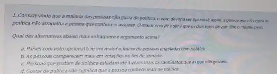 1. Considerando que a maioria das pessoas não gosta de politica,o voto deveria ser opcional; assim, a pessoa que não gosta de
política não atrapalha a pessoa que conhece o assunto O maior erro de hoje éque os dois tipos de voto têm o mesmo peso.
Qual das alternativas abaixo mais enfraquece o argumento acima?
a. Países com voto opcional têm um maior número de pessoas engajadas com política.
b. As pessoas comparecem mais em votações no fim de semana.
c. Pessoas que gostam de política estudam até 3 vezes mais os candidatos que as que não gostam.
d. Gostar de politica não significa que a pessoa conhece mais de política.